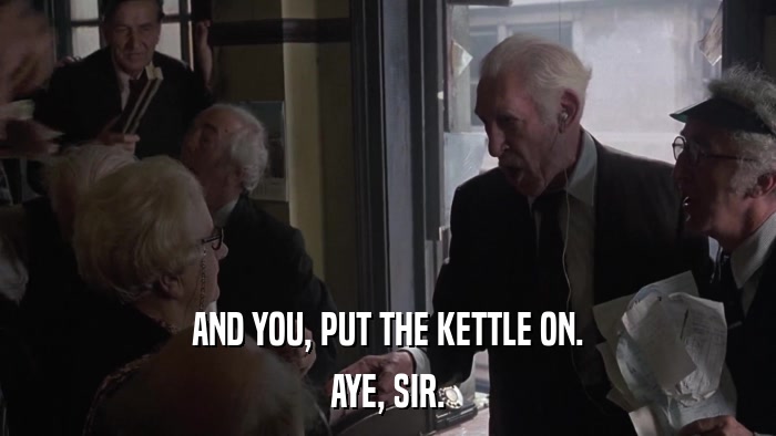 AND YOU, PUT THE KETTLE ON. AYE, SIR. 