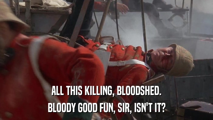 ALL THIS KILLING, BLOODSHED. BLOODY GOOD FUN, SIR, ISN'T IT? 