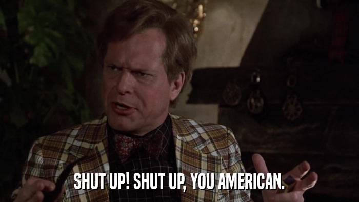 SHUT UP! SHUT UP, YOU AMERICAN.  