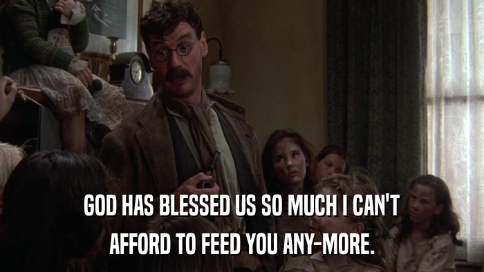 GOD HAS BLESSED US SO MUCH I CAN'T AFFORD TO FEED YOU ANY-MORE. 