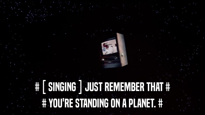 # [ SINGING ] JUST REMEMBER THAT # # YOU'RE STANDING ON A PLANET. # 