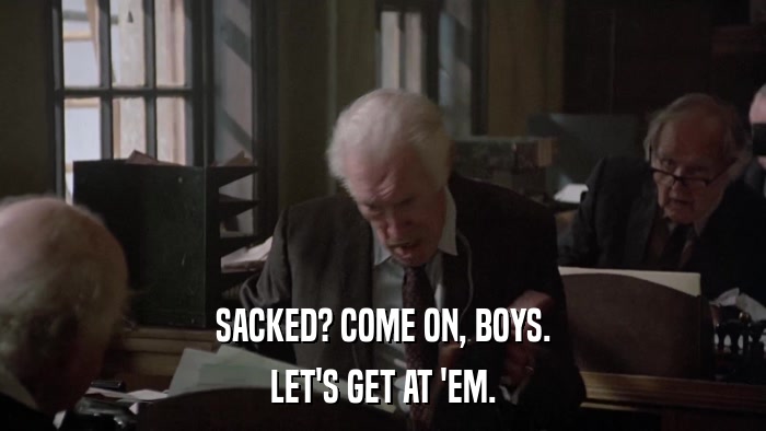 SACKED? COME ON, BOYS. LET'S GET AT 'EM. 
