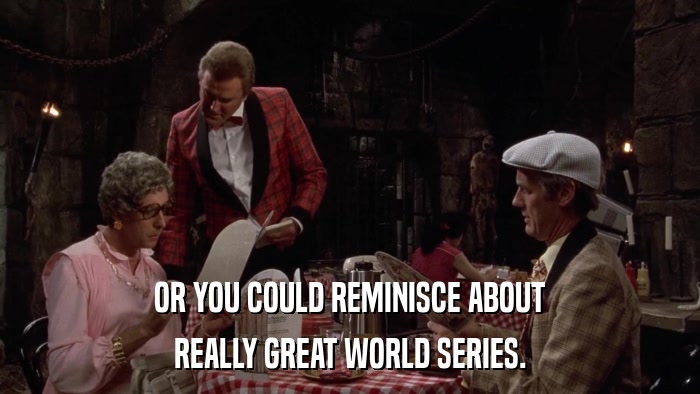 OR YOU COULD REMINISCE ABOUT REALLY GREAT WORLD SERIES. 