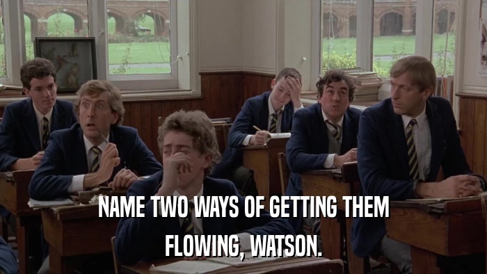 NAME TWO WAYS OF GETTING THEM FLOWING, WATSON. 
