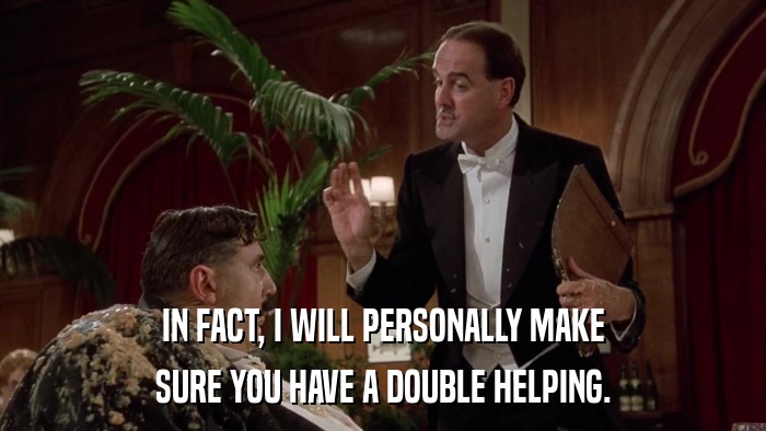IN FACT, I WILL PERSONALLY MAKE SURE YOU HAVE A DOUBLE HELPING. 