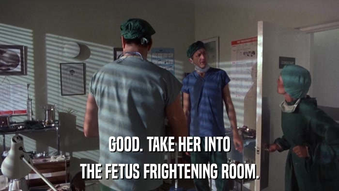 GOOD. TAKE HER INTO THE FETUS FRIGHTENING ROOM. 