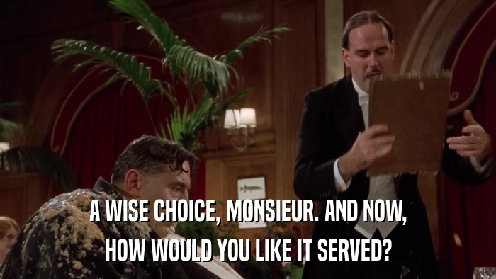 A WISE CHOICE, MONSIEUR. AND NOW, HOW WOULD YOU LIKE IT SERVED? 