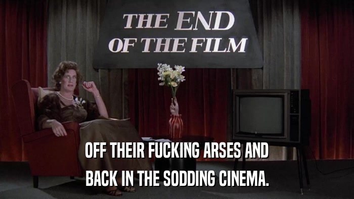 OFF THEIR FUCKING ARSES AND BACK IN THE SODDING CINEMA. 