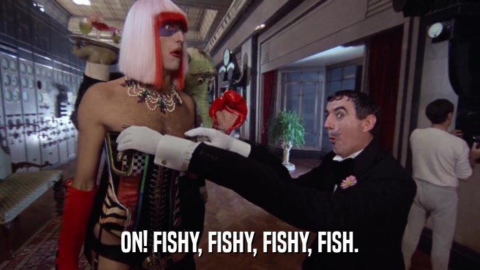ON! FISHY, FISHY, FISHY, FISH.  