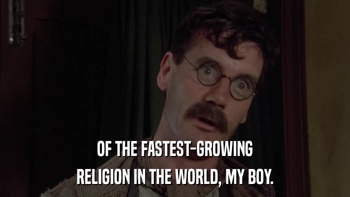OF THE FASTEST-GROWING RELIGION IN THE WORLD, MY BOY. 