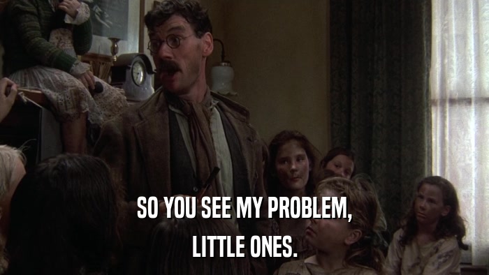 SO YOU SEE MY PROBLEM, LITTLE ONES. 
