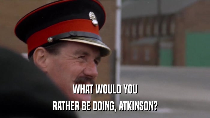 WHAT WOULD YOU RATHER BE DOING, ATKINSON? 