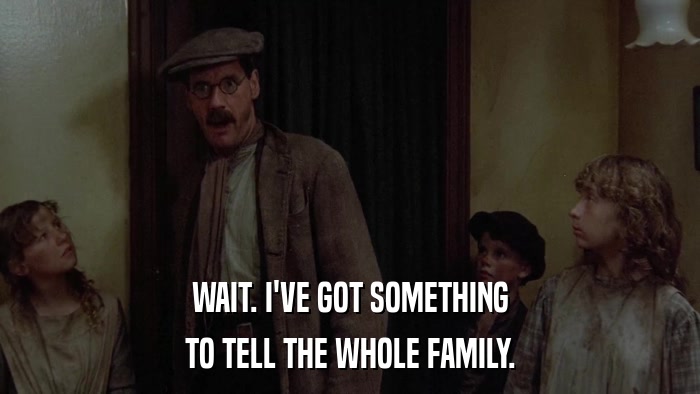 WAIT. I'VE GOT SOMETHING TO TELL THE WHOLE FAMILY. 