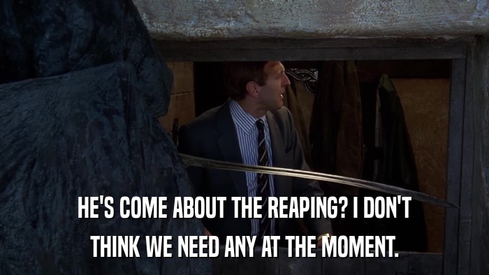 HE'S COME ABOUT THE REAPING? I DON'T THINK WE NEED ANY AT THE MOMENT. 