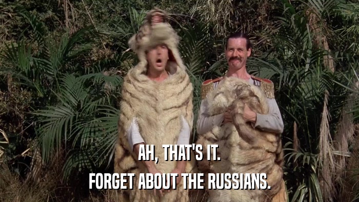 AH, THAT'S IT. FORGET ABOUT THE RUSSIANS. 