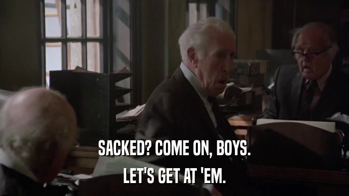 SACKED? COME ON, BOYS. LET'S GET AT 'EM. 