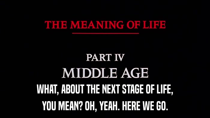 WHAT, ABOUT THE NEXT STAGE OF LIFE, YOU MEAN? OH, YEAH. HERE WE GO. 