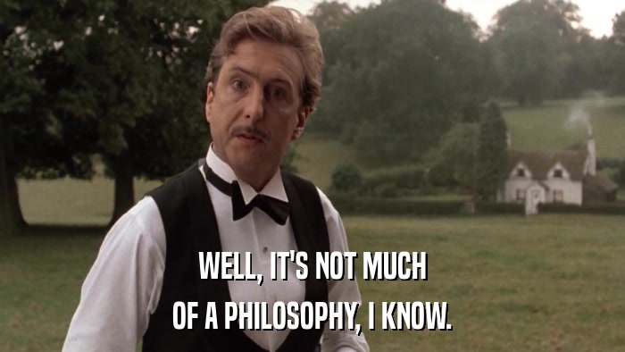 WELL, IT'S NOT MUCH OF A PHILOSOPHY, I KNOW. 