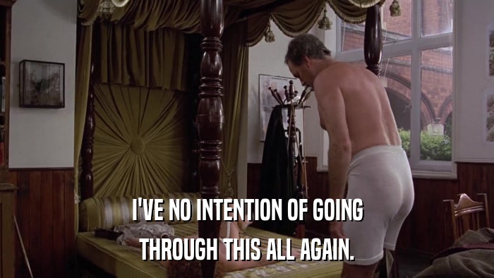 I'VE NO INTENTION OF GOING THROUGH THIS ALL AGAIN. 