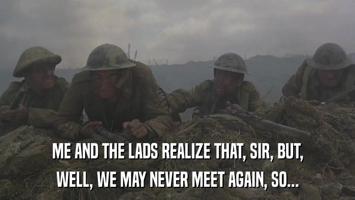 ME AND THE LADS REALIZE THAT, SIR, BUT, WELL, WE MAY NEVER MEET AGAIN, SO... 