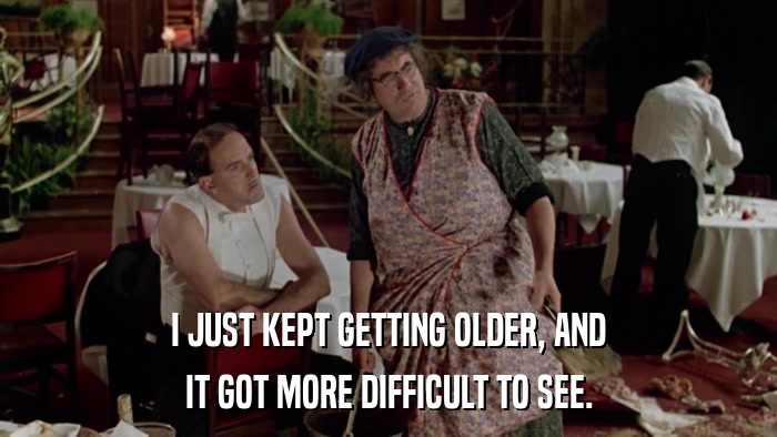 I JUST KEPT GETTING OLDER, AND IT GOT MORE DIFFICULT TO SEE. 