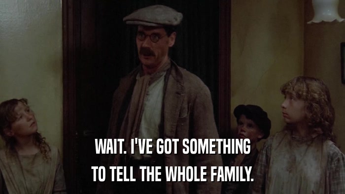 WAIT. I'VE GOT SOMETHING TO TELL THE WHOLE FAMILY. 