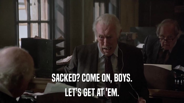 SACKED? COME ON, BOYS. LET'S GET AT 'EM. 