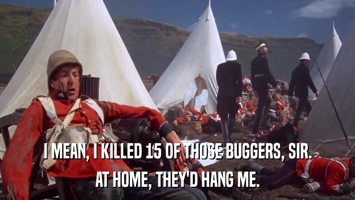 I MEAN, I KILLED 15 OF THOSE BUGGERS, SIR. AT HOME, THEY'D HANG ME. 