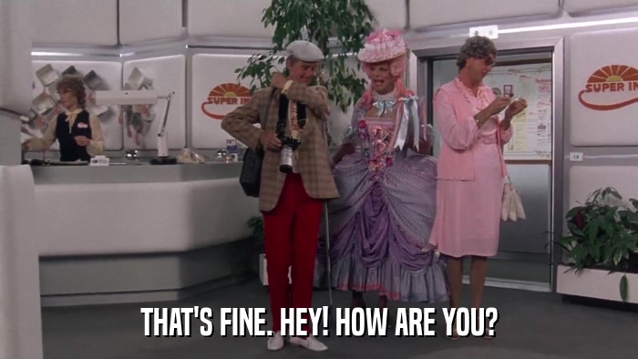 THAT'S FINE. HEY! HOW ARE YOU?  