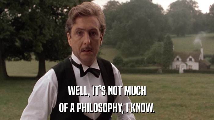 WELL, IT'S NOT MUCH OF A PHILOSOPHY, I KNOW. 