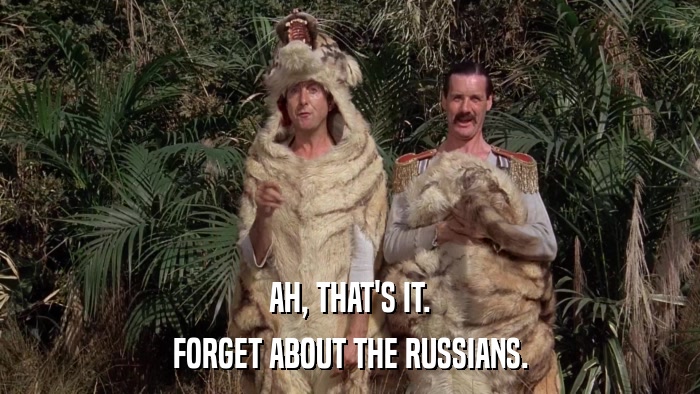 AH, THAT'S IT. FORGET ABOUT THE RUSSIANS. 