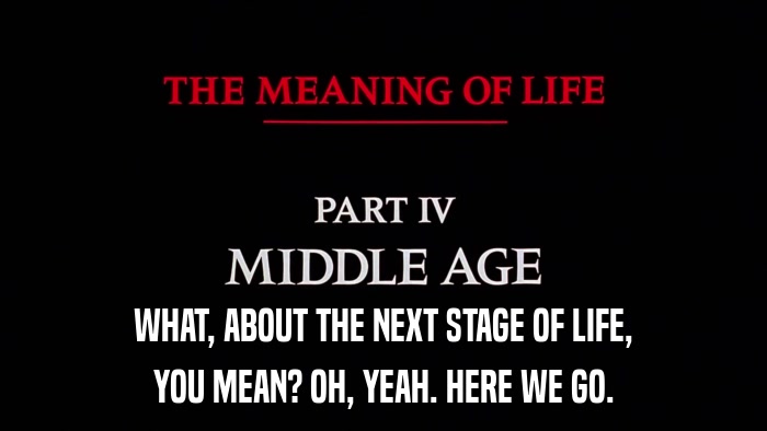 WHAT, ABOUT THE NEXT STAGE OF LIFE, YOU MEAN? OH, YEAH. HERE WE GO. 