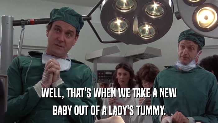 WELL, THAT'S WHEN WE TAKE A NEW BABY OUT OF A LADY'S TUMMY. 