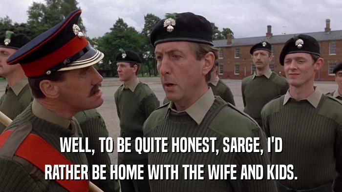 WELL, TO BE QUITE HONEST, SARGE, I'D RATHER BE HOME WITH THE WIFE AND KIDS. 