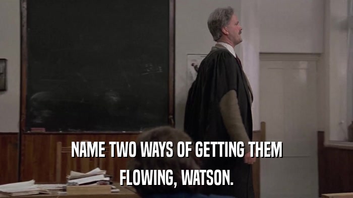 NAME TWO WAYS OF GETTING THEM FLOWING, WATSON. 