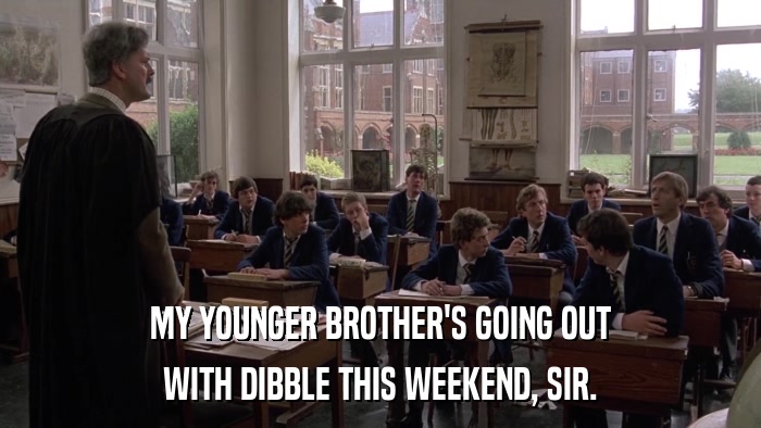 MY YOUNGER BROTHER'S GOING OUT WITH DIBBLE THIS WEEKEND, SIR. 
