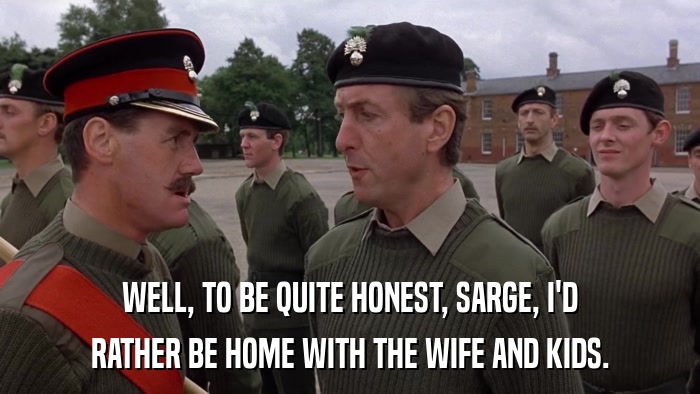 WELL, TO BE QUITE HONEST, SARGE, I'D RATHER BE HOME WITH THE WIFE AND KIDS. 