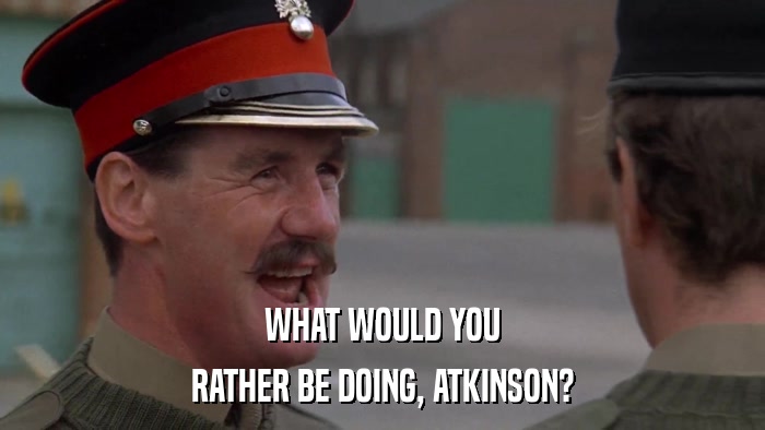 WHAT WOULD YOU RATHER BE DOING, ATKINSON? 