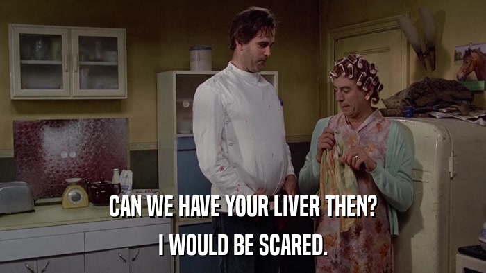 CAN WE HAVE YOUR LIVER THEN? I WOULD BE SCARED. 
