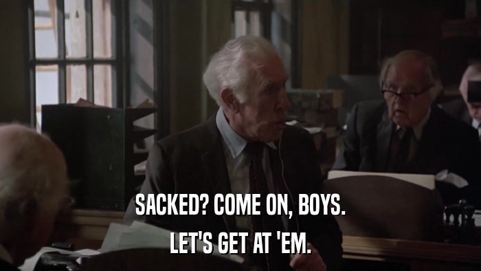 SACKED? COME ON, BOYS. LET'S GET AT 'EM. 