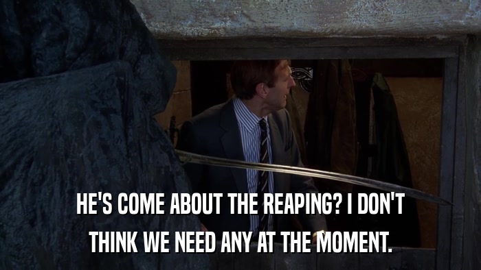 HE'S COME ABOUT THE REAPING? I DON'T THINK WE NEED ANY AT THE MOMENT. 