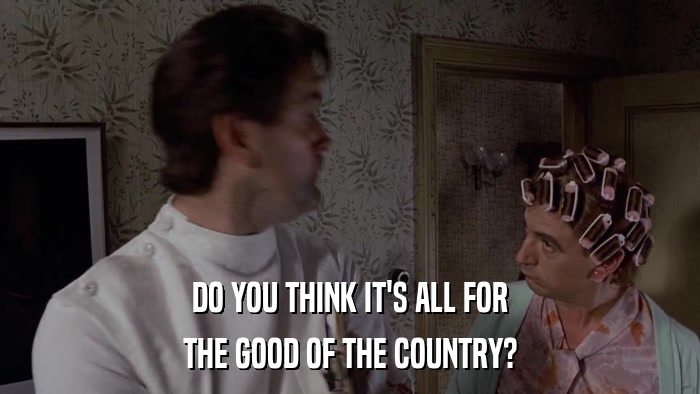 DO YOU THINK IT'S ALL FOR THE GOOD OF THE COUNTRY? 