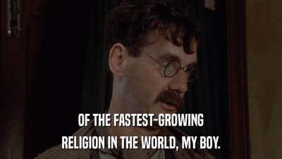 OF THE FASTEST-GROWING RELIGION IN THE WORLD, MY BOY. 