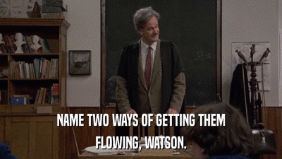 NAME TWO WAYS OF GETTING THEM FLOWING, WATSON. 