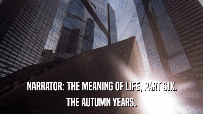 NARRATOR: THE MEANING OF LIFE, PART SIX. THE AUTUMN YEARS. 