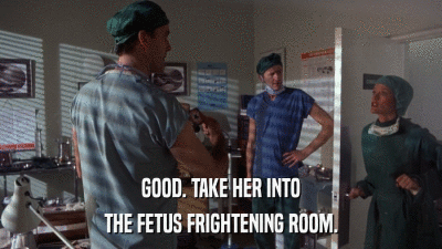 GOOD. TAKE HER INTO THE FETUS FRIGHTENING ROOM. 