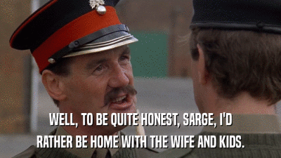 WELL, TO BE QUITE HONEST, SARGE, I'D RATHER BE HOME WITH THE WIFE AND KIDS. 