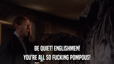 BE QUIET! ENGLISHMEN! YOU'RE ALL SO FUCKING POMPOUS! 