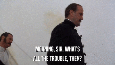 MORNING, SIR. WHAT'S ALL THE TROUBLE, THEN? 