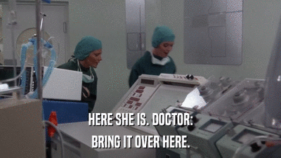 HERE SHE IS. DOCTOR: BRING IT OVER HERE. 